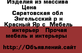 Изделия из массива › Цена ­ 2 700 - Саратовская обл., Энгельсский р-н, Красный Яр с. Мебель, интерьер » Прочая мебель и интерьеры   